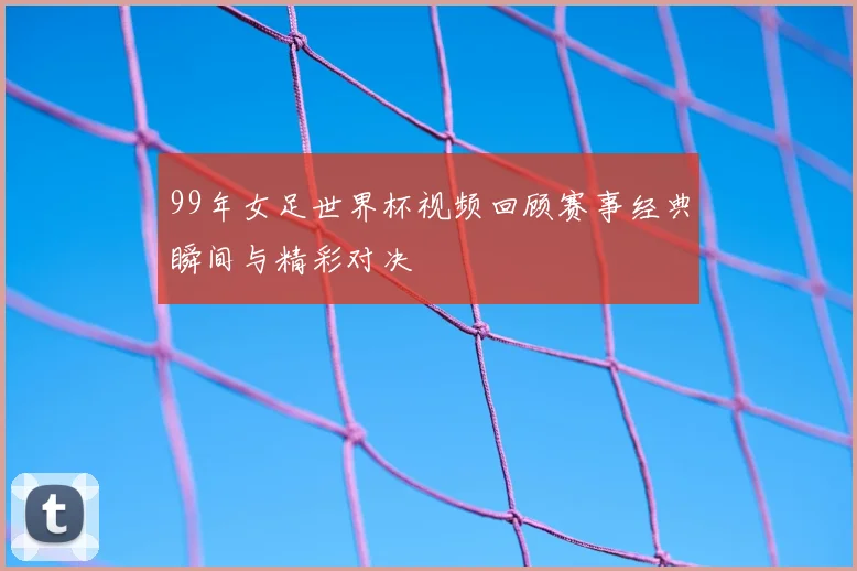 99年女足世界杯视频回顾赛事经典瞬间与精彩对决