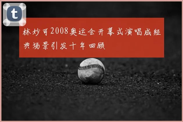 林妙可2008奥运会开幕式演唱成经典场景引发十年回顾