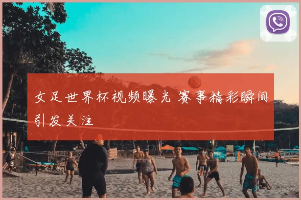 女足世界杯视频曝光 赛事精彩瞬间引发关注