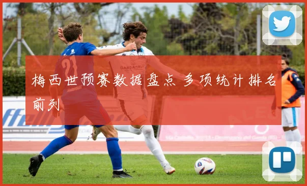 梅西世预赛数据盘点 多项统计排名前列