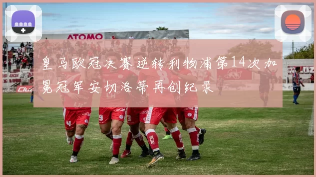 皇马欧冠决赛逆转利物浦第14次加冕冠军安切洛蒂再创纪录