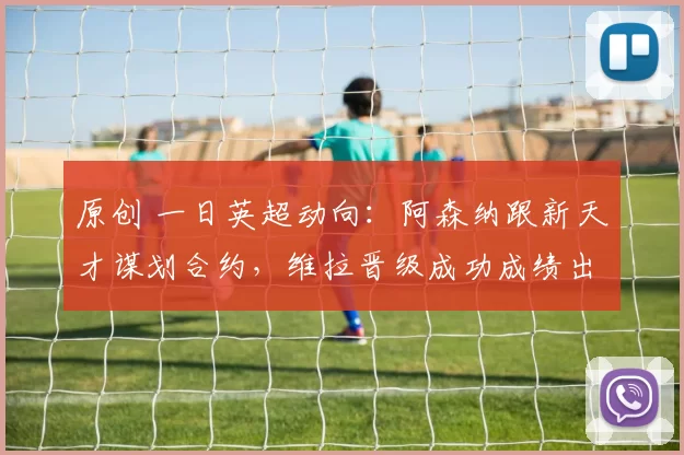 原创 一日英超动向：阿森纳跟新天才谋划合约，维拉晋级成功成绩出色