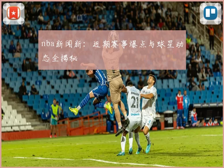 nba新闻新：近期赛事爆点与球星动态全揭秘