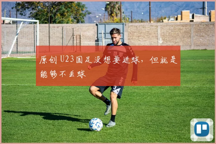 原创 U23国足没想要进球，但就是能够不丢球