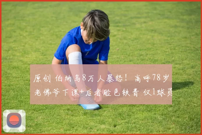 原创 伯纳乌8万人暴怒！高呼78岁老佛爷下课+后者脸色铁青 仅1球员谢场