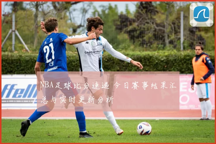NBA足球比分速递 今日赛事结果汇总与实时更新分析