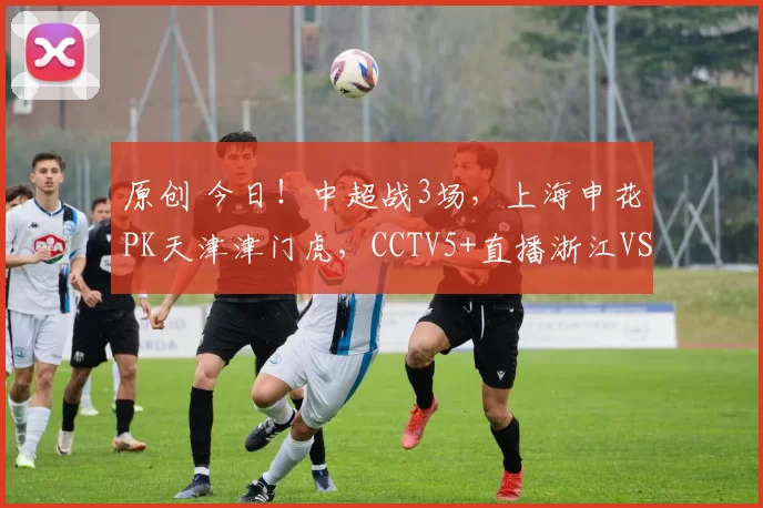 原创 今日！中超战3场，上海申花PK天津津门虎，CCTV5+直播浙江VS重庆铜梁龙，深圳新鹏城VS武汉三镇
