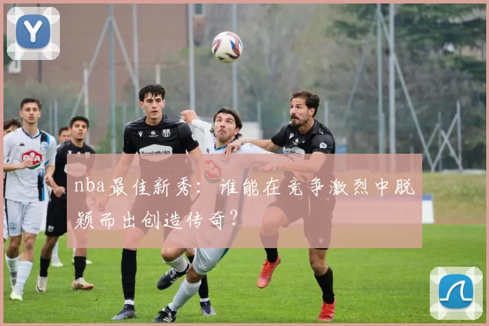 nba最佳新秀：谁能在竞争激烈中脱颖而出创造传奇？