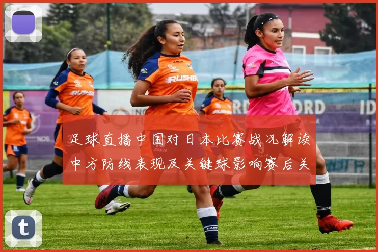 足球直播中国对日本比赛战况解读中方防线表现及关键球影响赛后关注点