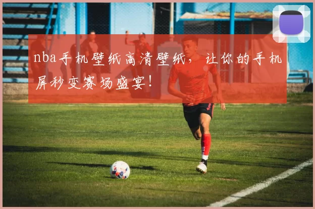 nba手机壁纸高清壁纸，让你的手机屏秒变赛场盛宴！