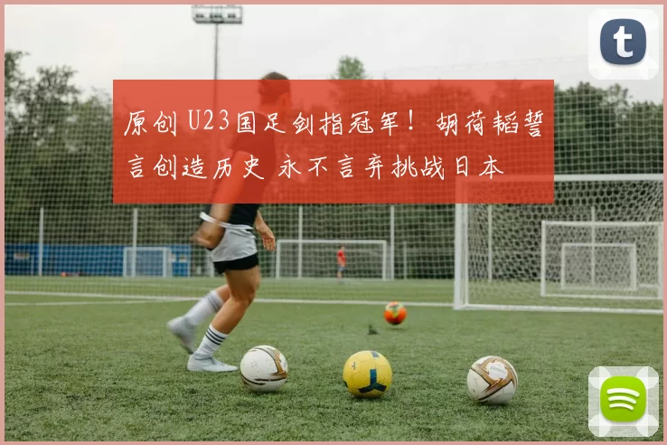 原创 U23国足剑指冠军！胡荷韬誓言创造历史 永不言弃挑战日本