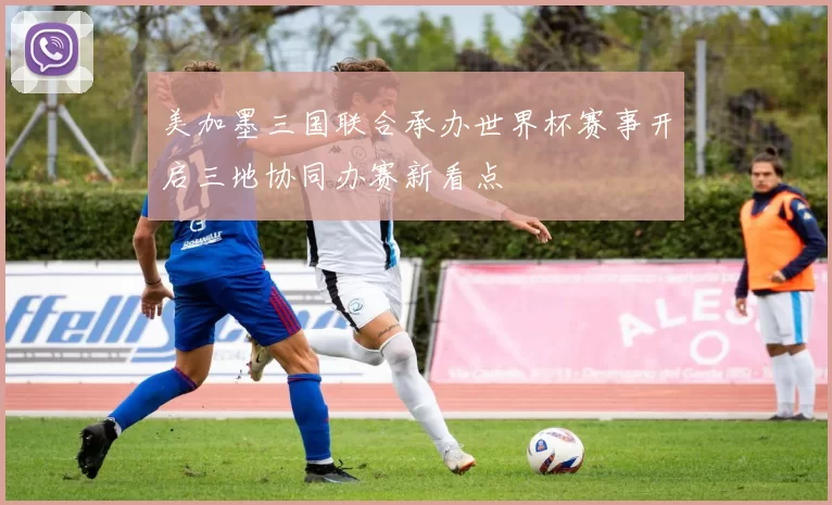 美加墨三国联合承办世界杯赛事开启三地协同办赛新看点