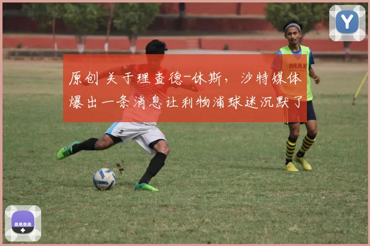 原创 关于理查德-休斯，沙特媒体爆出一条消息让利物浦球迷沉默了