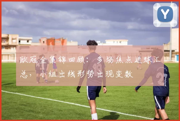 欧冠全集锦回顾：多场焦点进球汇总，小组出线形势出现变数