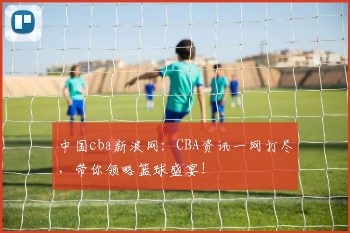 中国cba新浪网：CBA资讯一网打尽，带你领略篮球盛宴！