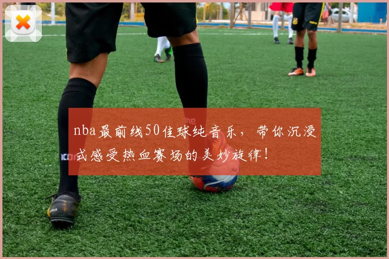 nba最前线50佳球纯音乐，带你沉浸式感受热血赛场的美妙旋律！