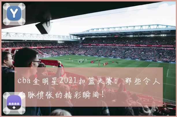 cba全明星2021扣篮大赛:那些令人血脉偾张的精彩瞬间!