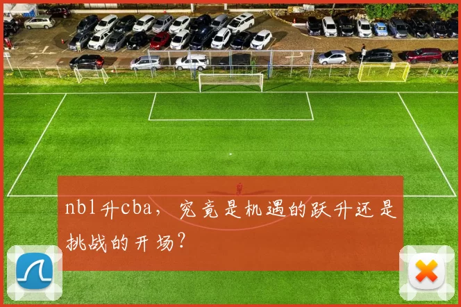 nbl升cba，究竟是机遇的跃升还是挑战的开场？