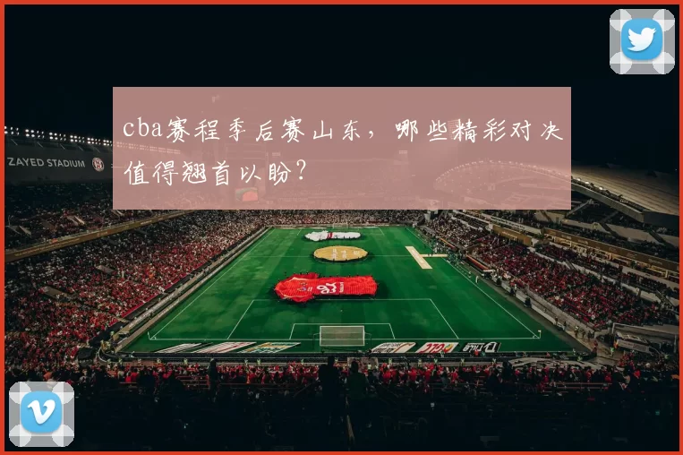 cba赛程季后赛山东，哪些精彩对决值得翘首以盼？