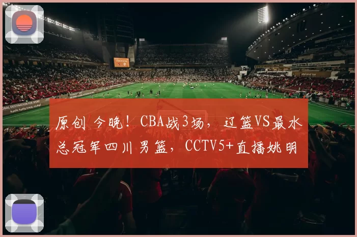 原创 今晚！CBA战3场，辽篮VS最水总冠军四川男篮，CCTV5+直播姚明老东家上海PK吉林