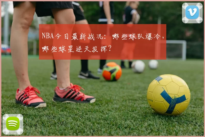 NBA今日最新战况：哪些球队爆冷，哪些球星逆天发挥？