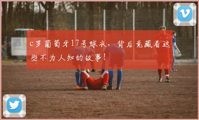 c罗葡萄牙17号球衣，背后竟藏着这些不为人知的故事！