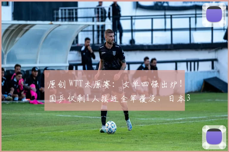 原创 WTT太原赛：女单四强出炉！国乒仅剩1人接近全军覆没，日本3人晋级