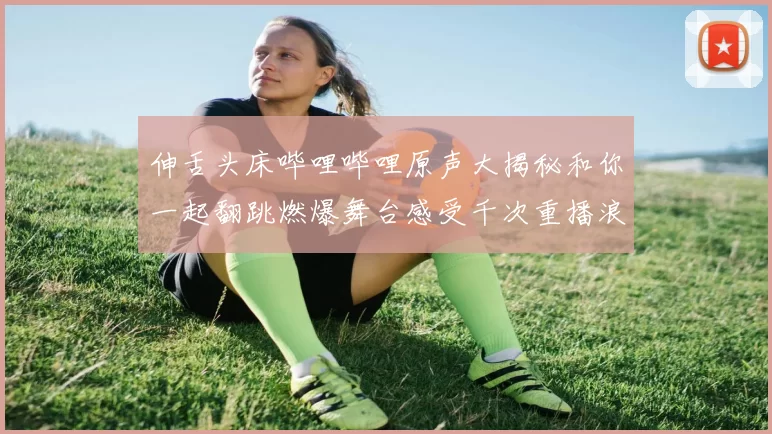 伸舌头床哔哩哔哩原声大揭秘和你一起翻跳燃爆舞台感受千次重播浪