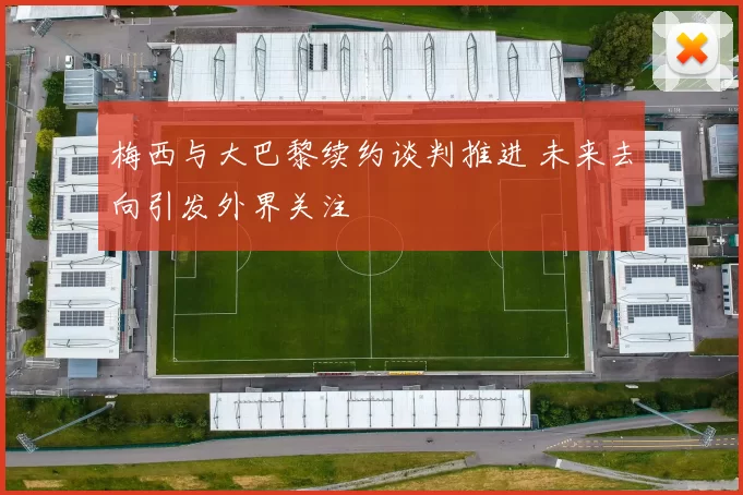 梅西与大巴黎续约谈判推进 未来去向引发外界关注