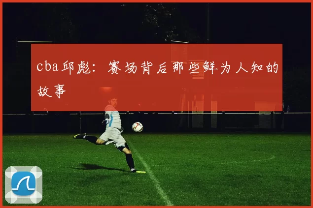 cba邱彪：赛场背后那些鲜为人知的故事