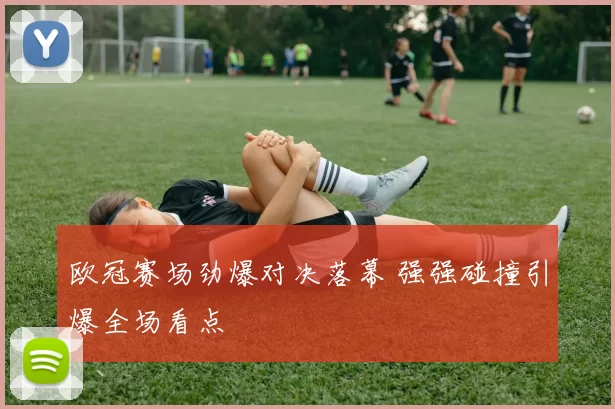 欧冠赛场劲爆对决落幕 强强碰撞引爆全场看点