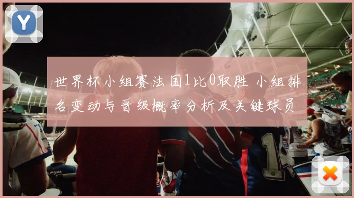 世界杯小组赛法国1比0取胜 小组排名变动与晋级概率分析及关键球员表现