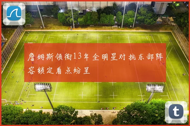 詹姆斯领衔13年全明星对抗东部阵容锁定看点纷呈