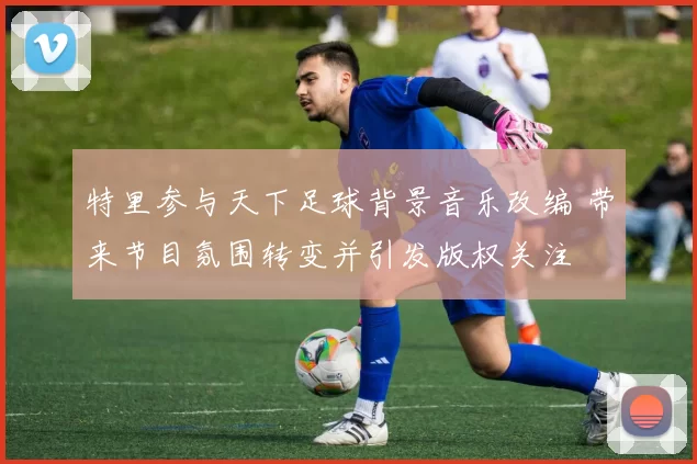 特里参与天下足球背景音乐改编 带来节目氛围转变并引发版权关注