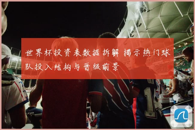 世界杯投资表数据拆解 揭示热门球队投入结构与晋级前景