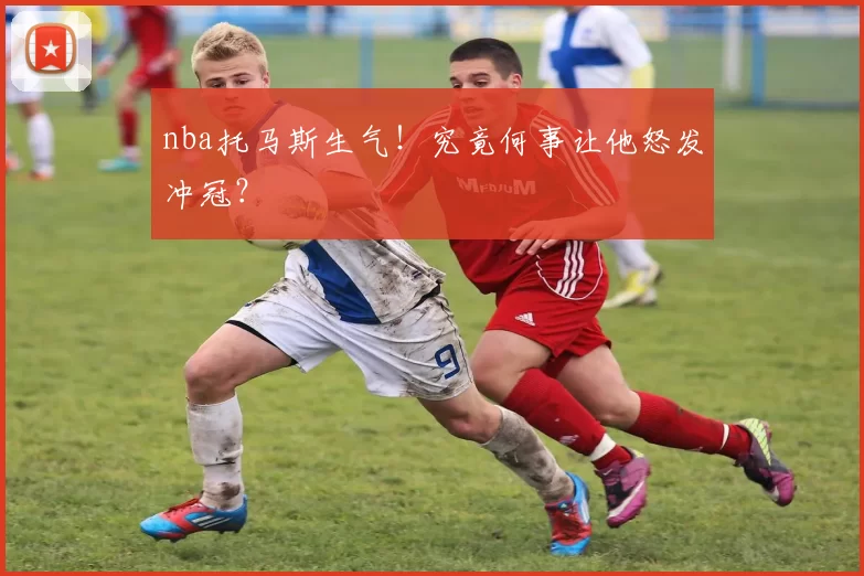 nba托马斯生气！究竟何事让他怒发冲冠？