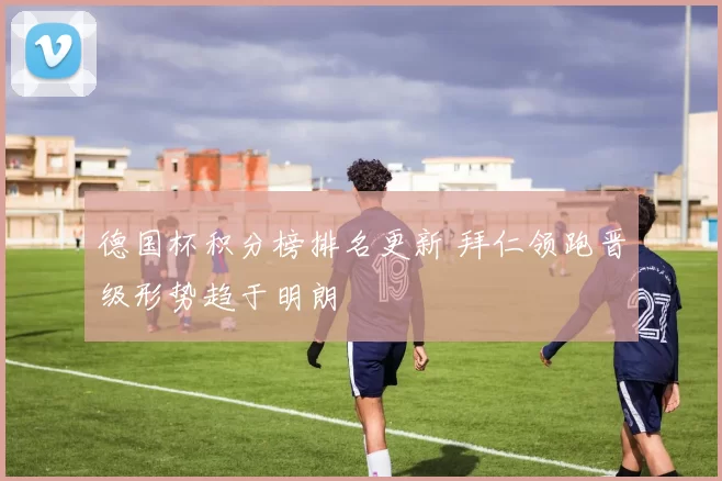 德国杯积分榜排名更新 拜仁领跑晋级形势趋于明朗