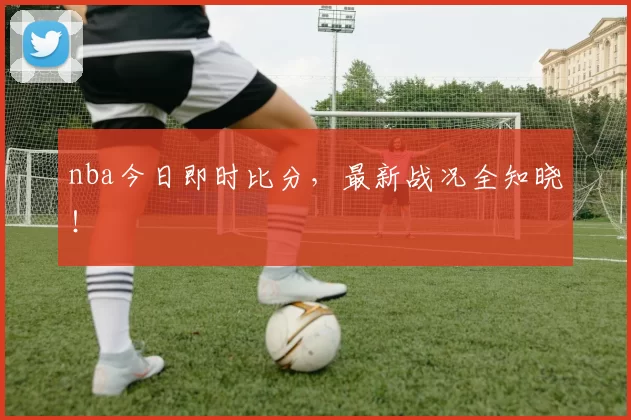 nba今日即时比分，最新战况全知晓！