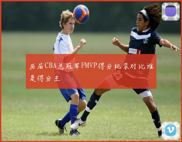 历届CBA总冠军FMVP得分纪录对比谁是得分王