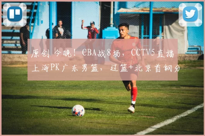 原创 今晚！CBA战8场，CCTV5直播上海PK广东男篮，辽篮+北京首钢分别出战
