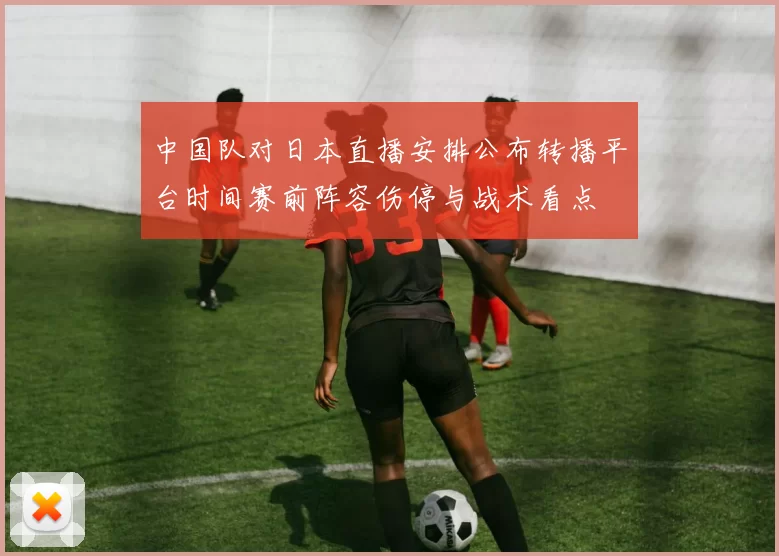 中国队对日本直播安排公布转播平台时间赛前阵容伤停与战术看点