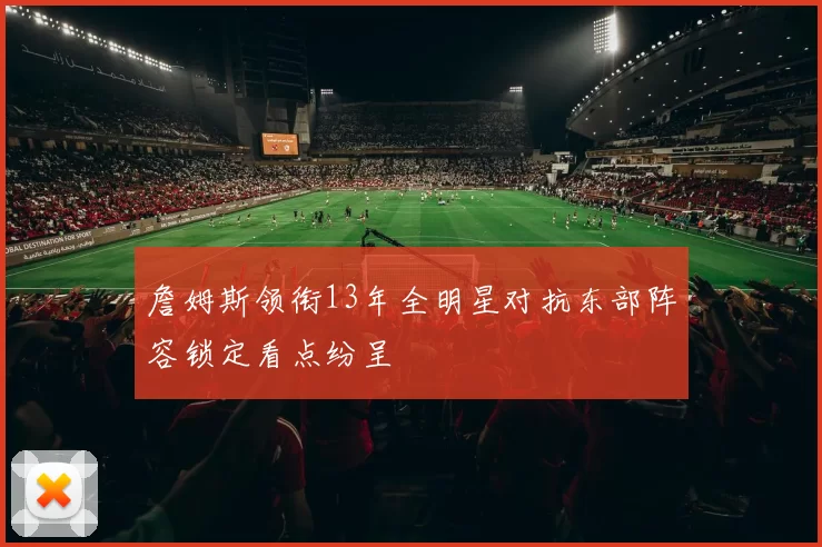 詹姆斯领衔13年全明星对抗东部阵容锁定看点纷呈