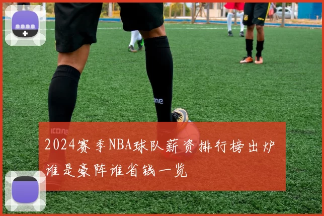 2024赛季NBA球队薪资排行榜出炉 谁是豪阵谁省钱一览