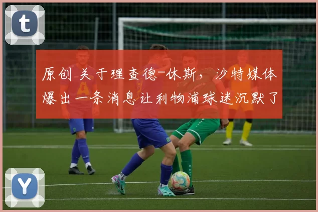 原创 关于理查德-休斯，沙特媒体爆出一条消息让利物浦球迷沉默了