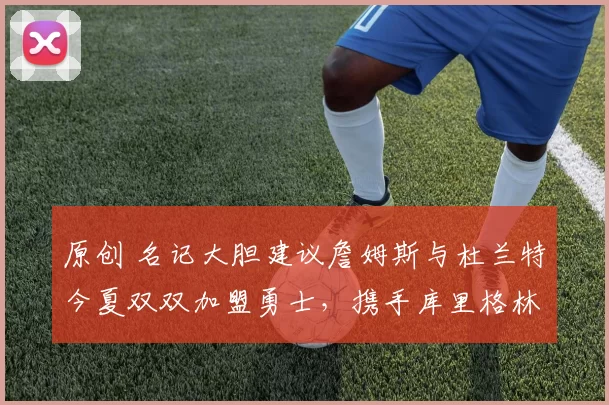 原创 名记大胆建议詹姆斯与杜兰特今夏双双加盟勇士，携手库里格林打造超级强阵