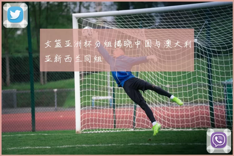 女篮亚洲杯分组揭晓中国与澳大利亚新西兰同组