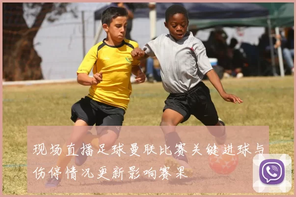 现场直播足球曼联比赛关键进球与伤停情况更新影响赛果
