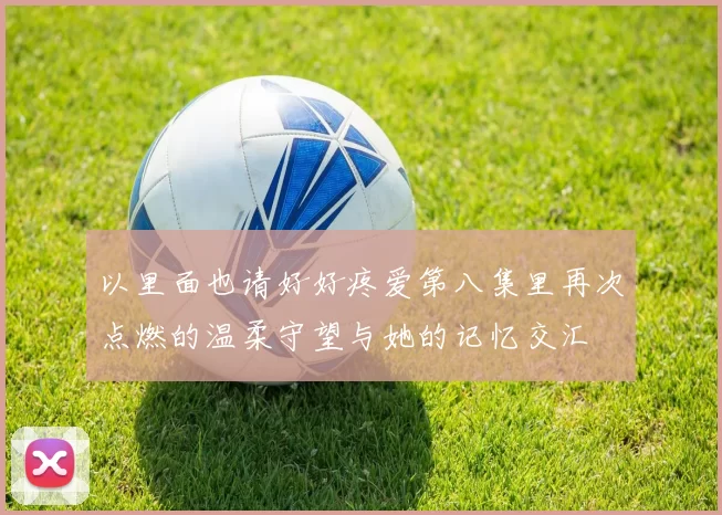 以里面也请好好疼爱第八集里再次点燃的温柔守望与她的记忆交汇