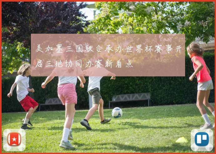 美加墨三国联合承办世界杯赛事开启三地协同办赛新看点