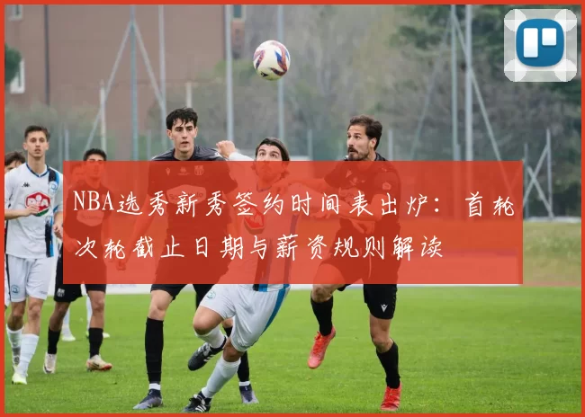 NBA选秀新秀签约时间表出炉：首轮次轮截止日期与薪资规则解读